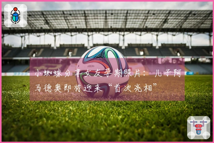 小蜘蛛分享女友孕期照片：儿子阿马德奥即将迎来“首次亮相”