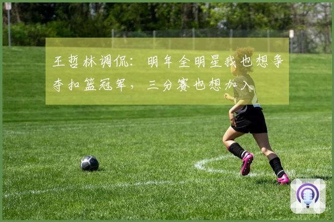 王哲林调侃：明年全明星我也想争夺扣篮冠军，三分赛也想加入
