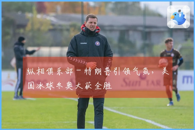 纵相俱乐部 - 特朗普引领气氛，美国冰球冬奥大获全胜