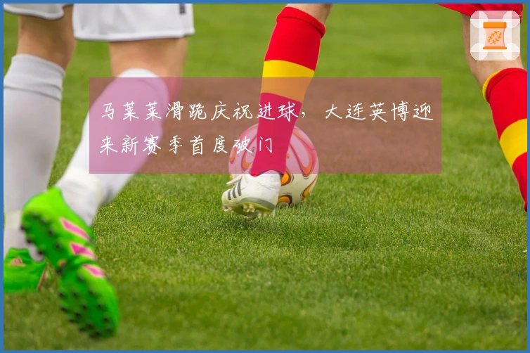 马莱莱滑跪庆祝进球，大连英博迎来新赛季首度破门