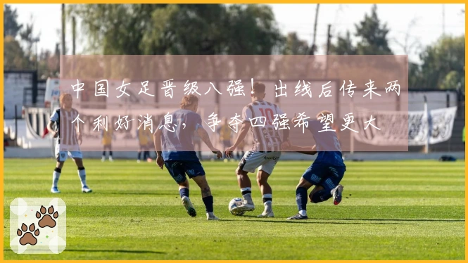 中国女足晋级八强！出线后传来两个利好消息，争夺四强希望更大