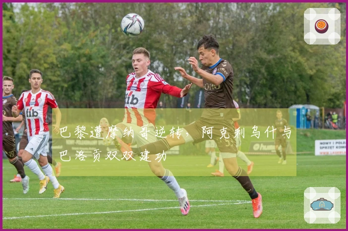 巴黎遭摩纳哥逆转，阿克利乌什与巴洛贡双双建功