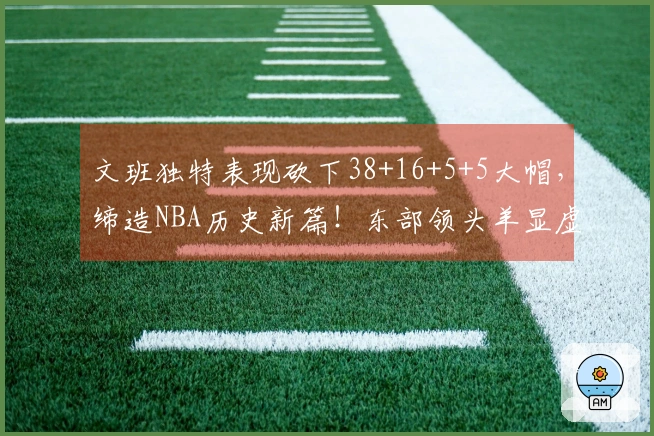 文班独特表现砍下38+16+5+5大帽，缔造NBA历史新篇！东部领头羊显虚弱