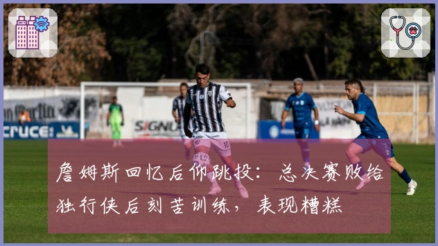 詹姆斯回忆后仰跳投：总决赛败给独行侠后刻苦训练，表现糟糕