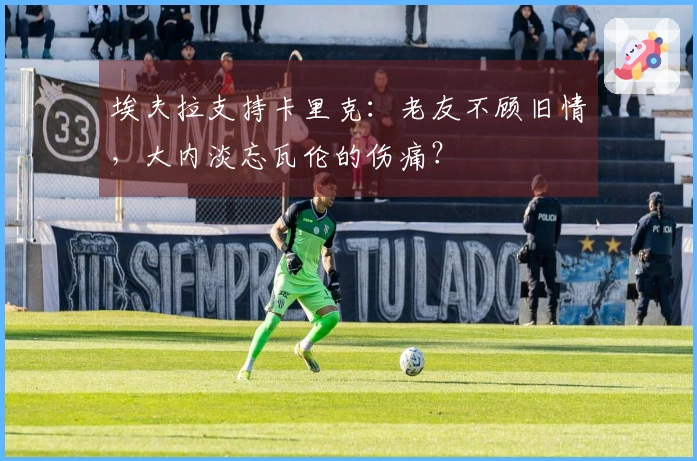 埃夫拉支持卡里克：老友不顾旧情，大内淡忘瓦伦的伤痛？