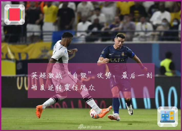 英超激战“自毁”攻势，最后一刻两度逆转震惊观众