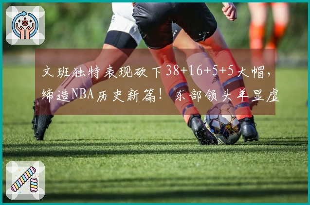 文班独特表现砍下38+16+5+5大帽，缔造NBA历史新篇！东部领头羊显虚弱
