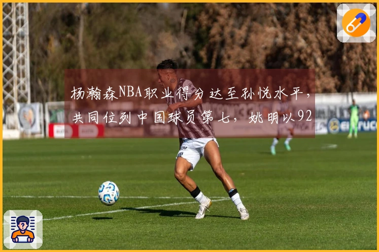 杨瀚森NBA职业得分达至孙悦水平，共同位列中国球员第七，姚明以9240分领跑