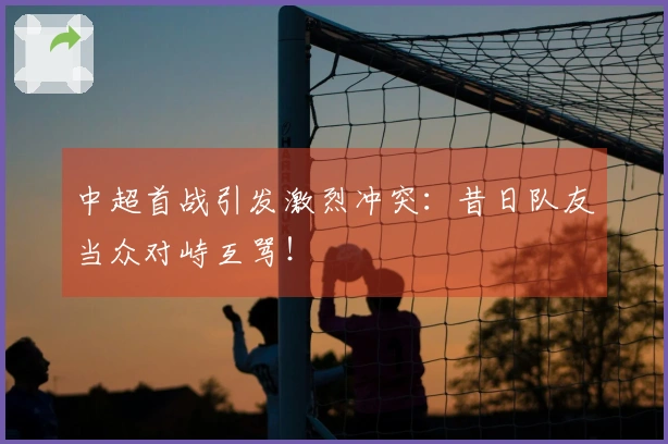 中超首战引发激烈冲突：昔日队友当众对峙互骂！