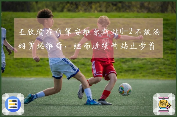 王欣瑜在印第安维尔斯站0-2不敌汤姆贾诺维奇，继而连续两站止步首轮