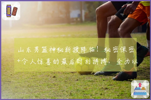 山东男篮神秘新援降临！秘密保密+令人惊喜的最后时刻拼搏，全力以赴迎战广州补赛！
