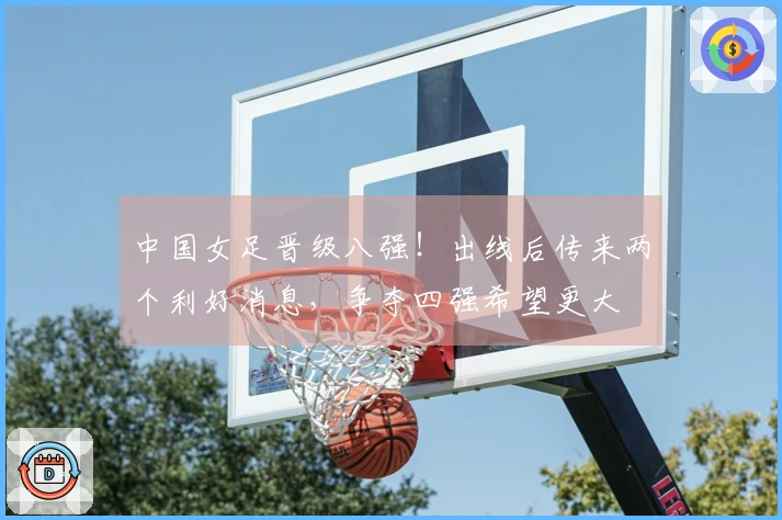 中国女足晋级八强！出线后传来两个利好消息，争夺四强希望更大